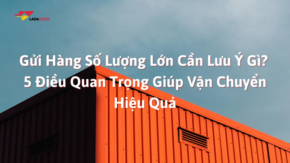 Gửi Hàng Số Lượng Lớn Cần Lưu Ý Gì? 5 Điều Quan Trọng Giúp Vận Chuyển Hiệu Quả